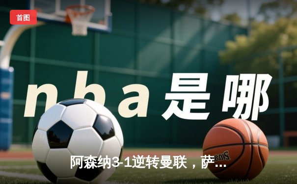 阿森纳3-1逆转曼联，萨卡传射建功，枪手距榜首仅2分